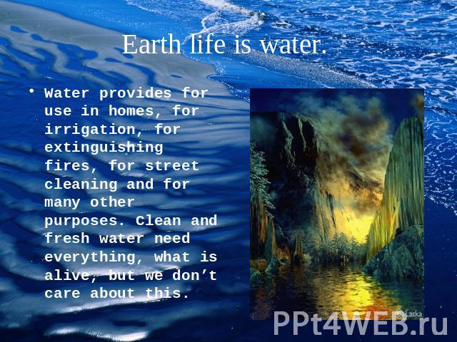 Earth life is water. Water provides for use in homes, for irrigation, for extinguishing fires, for street cleaning and for many other purposes. Clean and fresh water need everything, what is alive, but we don’t care about this.