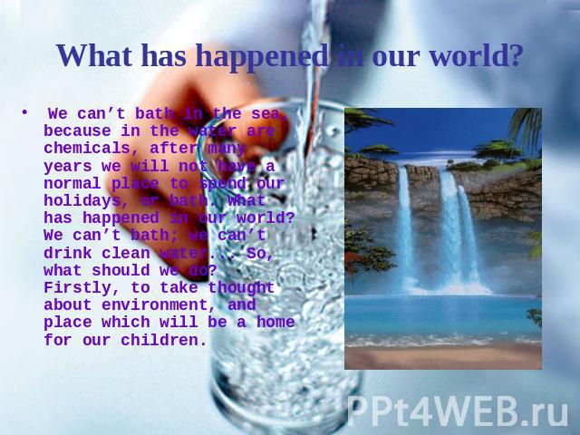 What has happened in our world? We can’t bath in the sea, because in the water are chemicals, after many years we will not have a normal place to spend our holidays, or bath. What has happened in our world? We can’t bath; we can’t drink clean water.…