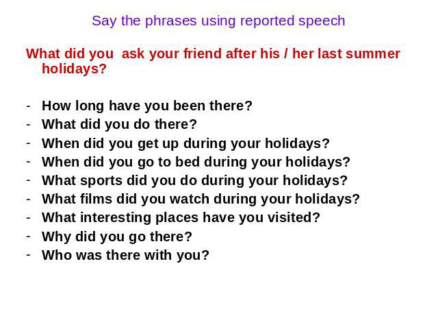 Say the phrases using reported speech What did you ask your friend after his / her last summer holidays? How long have you been there? What did you do there? When did you get up during your holidays? When did you go to bed during your holidays? What…