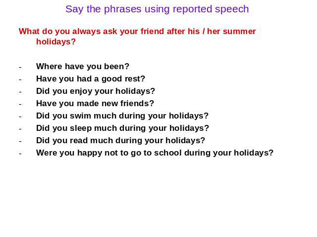 Say the phrases using reported speech What do you always ask your friend after his / her summer holidays? Where have you been? Have you had a good rest? Did you enjoy your holidays? Have you made new friends? Did you swim much during your holidays? …