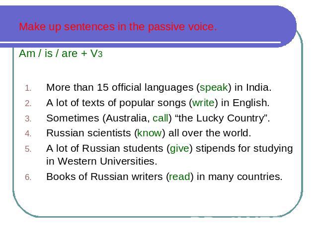 Make up sentences in the passive voice. Am / is / are + V3 More than 15 official languages (speak) in India. A lot of texts of popular songs (write) in English. Sometimes (Australia, call) “the Lucky Country”. Russian scientists (know) all over the …