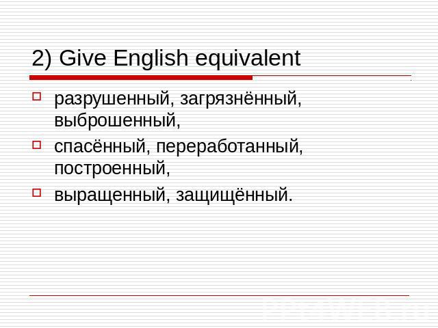 2) Give English equivalent разрушенный, загрязнённый, выброшенный, спасённый, переработанный, построенный, выращенный, защищённый.