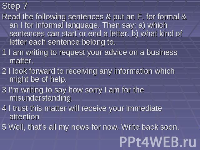 Step 7 Read the following sentences & put an F. for formal & an I for informal language. Then say: a) which sentences can start or end a letter. b) what kind of letter each sentence belong to. 1 I am writing to request your advice on a busin…