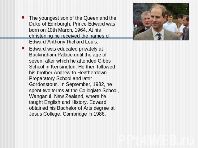 The youngest son of the Queen and the Duke of Edinburgh, Prince Edward was born on 10th March, 1964. At his christening he received the names of Edward Anthony Richard Louis. Edward was educated privately at Buckingham Palace until the age of seven,…