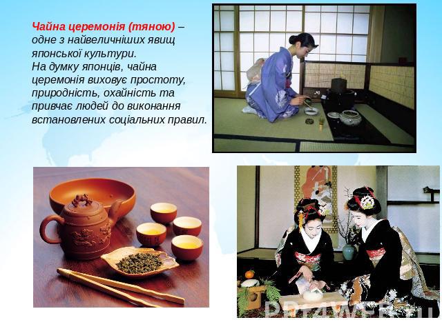 Чайна церемонія (тяною) – одне з найвеличніших явищ японської культури. На думку японців, чайна церемонія виховує простоту, природність, охайність та привчає людей до виконання встановлених соціальних правил.
