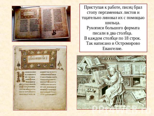 Приступая к работе, писец брал стопу пергаменных листов и тщательно линовал их с помощью шильца. Рукописи большого формата писали в два столбца. В каждом столбце по 18 строк. Так написано и Остромирово Евангелие.