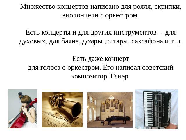 Множество концертов написано для рояля, скрипки, виолончели с оркестром. Есть концерты и для других инструментов -- для духовых, для баяна, домры ,гитары, саксафона и т. д. Есть даже концертдля голоса с оркестром. Его написал советский композитор Глиэр.