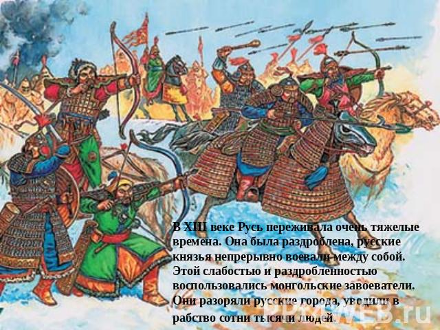 В XIII веке Русь переживала очень тяжелые времена. Она была раздроблена, русские князья непрерывно воевали между собой. Этой слабостью и раздробленностью воспользовались монгольские завоеватели. Они разоряли русские города, уводили в рабство сотни т…