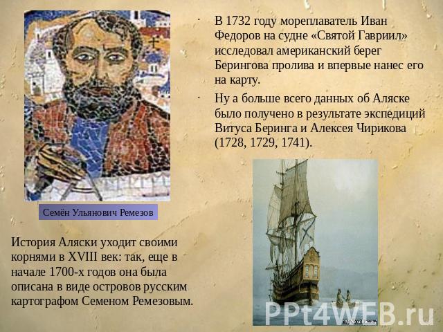В 1732 году мореплаватель Иван Федоров на судне «Святой Гавриил» исследовал американский берег Берингова пролива и впервые нанес его на карту. Ну а больше всего данных об Аляске было получено в результате экспедиций Витуса Беринга и Алексея Чирикова…