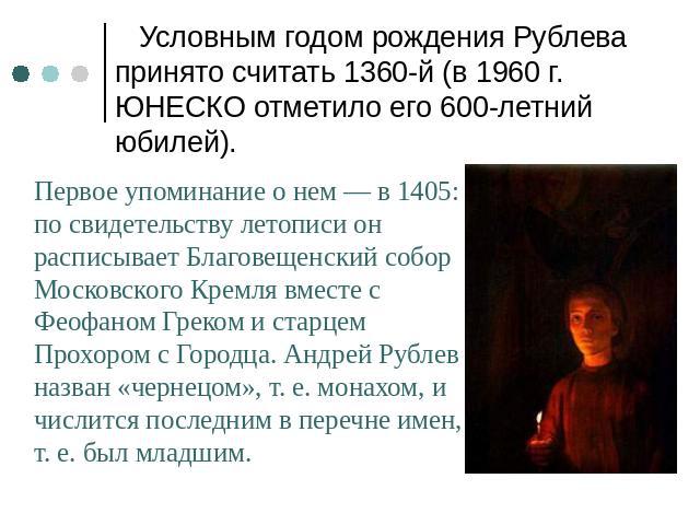 Условным годом рождения Рублева принято считать 1360-й (в 1960 г. ЮНЕСКО отметило его 600-летний юбилей). Первое упоминание о нем — в 1405: по свидетельству летописи он расписывает Благовещенский собор Московского Кремля вместе с Феофаном Греком и с…