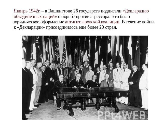 Январь 1942г. – в Вашингтоне 26 государств подписали «Декларацию объединенных наций» о борьбе против агрессора. Это было юридическое оформление антигитлеровской коалиции. В течение войны к «Декларации» присоединилось еще более 20 стран.
