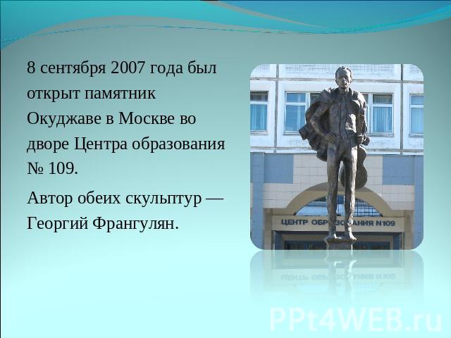 8 сентября 2007 года был открыт памятник Окуджаве в Москве во дворе Центра образования № 109. Автор обеих скульптур — Георгий Франгулян.