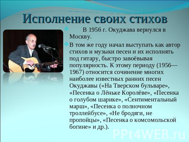 Исполнение своих стихов В 1956 г. Окуджава вернулся в Москву. В том же году начал выступать как автор стихов и музыки песен и их исполнять под гитару, быстро завоёвывая популярность. К этому периоду (1956—1967) относится сочинение многих наиболее из…