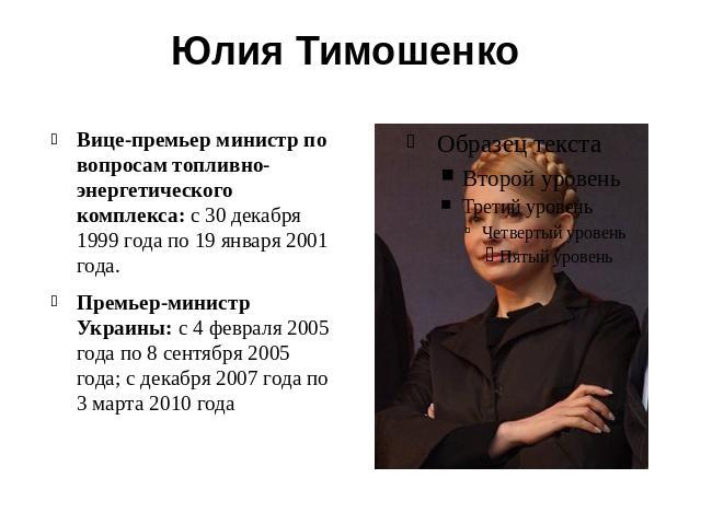 Юлия Тимошенко Вице-премьер министр по вопросам топливно-энергетического комплекса: с 30 декабря 1999 года по 19 января 2001 года.Премьер-министр Украины: с 4 февраля 2005 года по 8 сентября 2005 года; с декабря 2007 года по 3 марта 2010 года