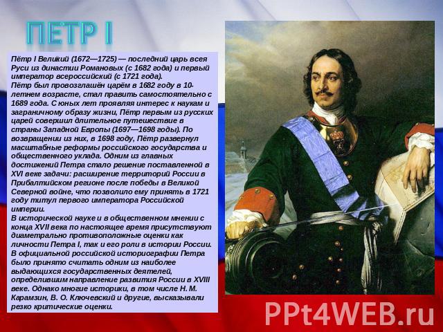 ПЕТР I Пётр I Великий (1672—1725) — последний царь всея Руси из династии Романовых (с 1682 года) и первый император всероссийский (с 1721 года).Пётр был провозглашён царём в 1682 году в 10-летнем возрасте, стал править самостоятельно с 1689 года. С …