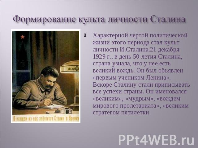 Формирование культа личности Сталина Характерной чертой политической жизни этого периода стал культ личности И.Сталина.21 декабря 1929 г., в день 50-летия Сталина, страна узнала, что у нее есть великий вождь. Он был объявлен «первым учеником Ленина»…