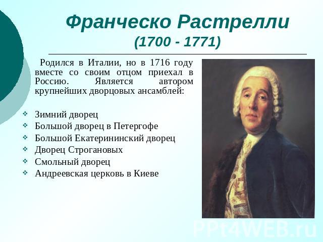 Франческо Растрелли(1700 - 1771) Родился в Италии, но в 1716 году вместе со своим отцом приехал в Россию. Является автором крупнейших дворцовых ансамблей:Зимний дворецБольшой дворец в ПетергофеБольшой Екатерининский дворецДворец СтрогановыхСмольный …