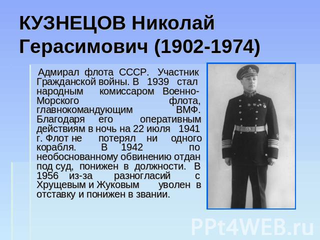 КУЗНЕЦОВ Николай Герасимович (1902-1974) Адмирал флота СССР. Участник Гражданской войны. В 1939 стал народным комиссаром Военно-Морского флота, главнокомандующим ВМФ. Благодаря его оперативным действиям в ночь на 22 июля 1941 г. Флот не потерял ни о…