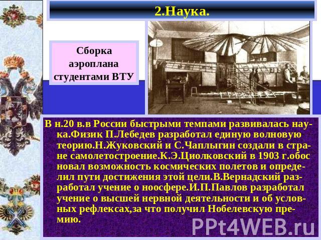 2.Наука. Сборкааэропланастудентами ВТУ В н.20 в.в России быстрыми темпами развивалась нау-ка.Физик П.Лебедев разработал единую волновую теорию.Н.Жуковский и С.Чаплыгин создали в стра-не самолетостроение.К.Э.Циолковский в 1903 г.обос новал возможност…