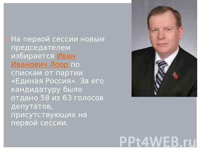 На первой сессии новым председателем избирается Иван Иванович Лоор по спискам от партии «Единая Россия». За его кандидатуру было отдано 58 из 63 голосов депутатов, присутствующих на первой сессии.