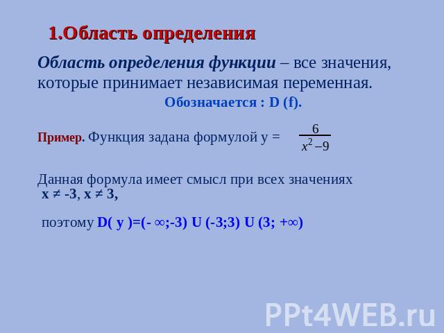 1.Область определения Область определения функции – все значения, которые принимает независимая переменная.Обозначается : D (f).Пример. Функция задана формулой у = Данная формула имеет смысл при всех значениях х ≠ -3, х ≠ 3, поэтому D( y )=(- ∞;-3) …