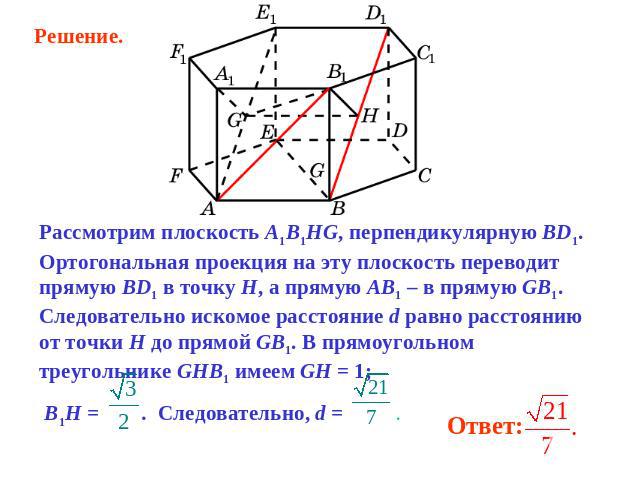 Решение. Рассмотрим плоскость A1B1HG, перпендикулярную BD1. Ортогональная проекция на эту плоскость переводит прямую BD1 в точку H, а прямую AB1 – в прямую GB1. Следовательно искомое расстояние d равно расстоянию от точки H до прямой GB1. В прямоуго…