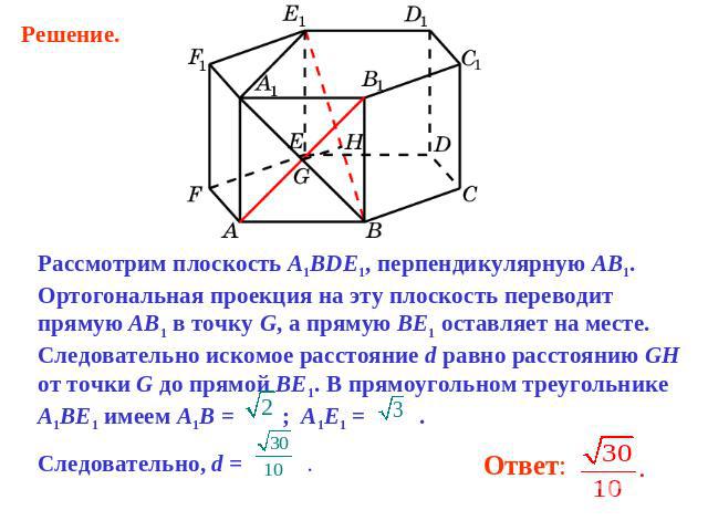 Рассмотрим плоскость A1BDE1, перпендикулярную AB1. Ортогональная проекция на эту плоскость переводит прямую AB1 в точку G, а прямую BE1 оставляет на месте. Следовательно искомое расстояние d равно расстоянию GH от точки G до прямой BE1. В прямоуголь…