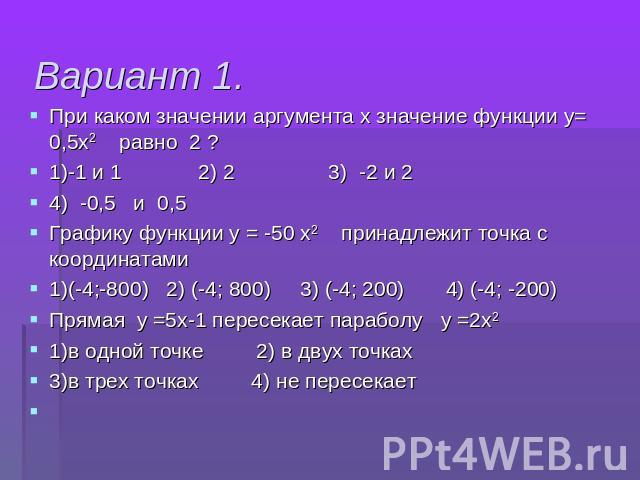 Вариант 1. При каком значении аргумента х значение функции у= 0,5х2 равно 2 ?1)-1 и 1 2) 2 3) -2 и 2 4) -0,5 и 0,5 Графику функции у = -50 х2 принадлежит точка с координатами1)(-4;-800) 2) (-4; 800) 3) (-4; 200) 4) (-4; -200)Прямая у =5х-1 пересекае…