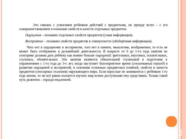 Это связано с усвоением ребёнком действий с предметами, но прежде всего – с его совершенствованием в познании свойств и качеств отдельных предметов. Ощущения – познание отдельных свойств предметов (узкая информация). Восприятие – познание свойств пр…