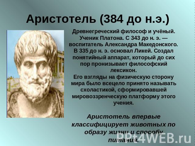 Аристотель (384 до н.э.) Древнегреческий философ и учёный. Ученик Платона. С 343 до н. э. — воспитатель Александра Македонского. В 335 до н. э. основал Ликей. Создал понятийный аппарат, который до сих пор пронизывает философский лексикон.Его взгляды…