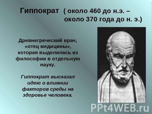 Гиппократ ( около 460 до н.э. – около 370 года до н. э.) Древнегреческий врач, «отец медицины», которая выделилась из философии в отдельную науку.Гиппократ высказал идею о влиянии факторов среды на здоровье человека.