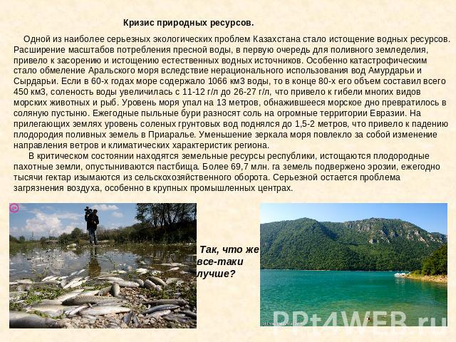 Кризис природных ресурсов. Одной из наиболее серьезных экологических проблем Казахстана стало истощение водных ресурсов. Расширение масштабов потребления пресной воды, в первую очередь для поливного земледелия, привело к засорению и истощению естест…