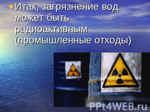Итак, загрязнение вод может быть радиоактивным (промышленные отходы)