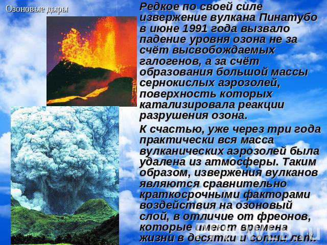 Редкое по своей силе извержение вулкана Пинатубо в июне 1991 года вызвало падение уровня озона не за счёт высвобождаемых галогенов, а за счёт образования большой массы сернокислых аэрозолей, поверхность которых катализировала реакции разрушения озон…