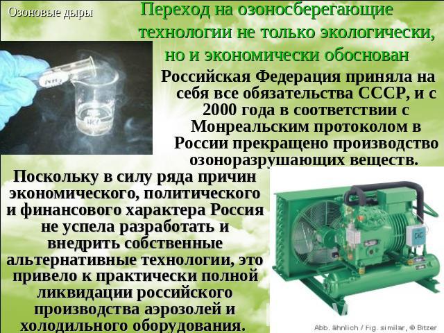 Переход на озоносберегающие технологии не только экологически, но и экономически обоснован Российская Федерация приняла на себя все обязательства СССР, и с 2000 года в соответствии с Монреальским протоколом в России прекращено производство озоноразр…