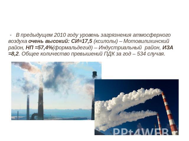 - В предыдущем 2010 году уровень загрязнения атмосферного воздуха очень высокий: СИ=17,5 (ксилолы) – Мотовилихинский район, НП =57,4%(формальдегид) – Индустриальный  район, ИЗА =8,2. Общее количество превышений ПДК за год – 534 случая.