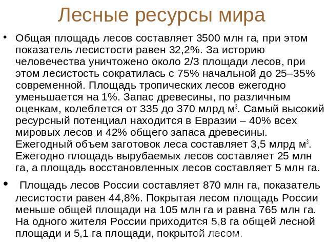 Лесные ресурсы мира Общая площадь лесов составляет 3500 млн га, при этом показатель лесистости равен 32,2%. За историю человечества уничтожено около 2/3 площади лесов, при этом лесистость сократилась с 75% начальной до 25–35% современной. Площадь тр…