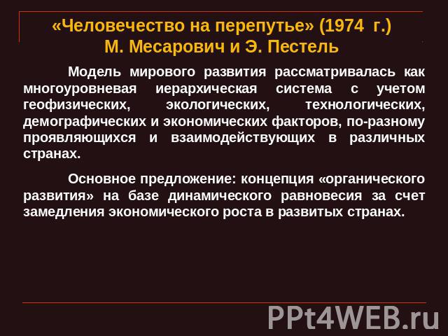 «Человечество на перепутье» (1974 г.) М. Месарович и Э. Пестель Модель мирового развития рассматривалась как многоуровневая иерархическая система с учетом геофизических, экологических, технологических, демографических и экономических факторов, по-ра…