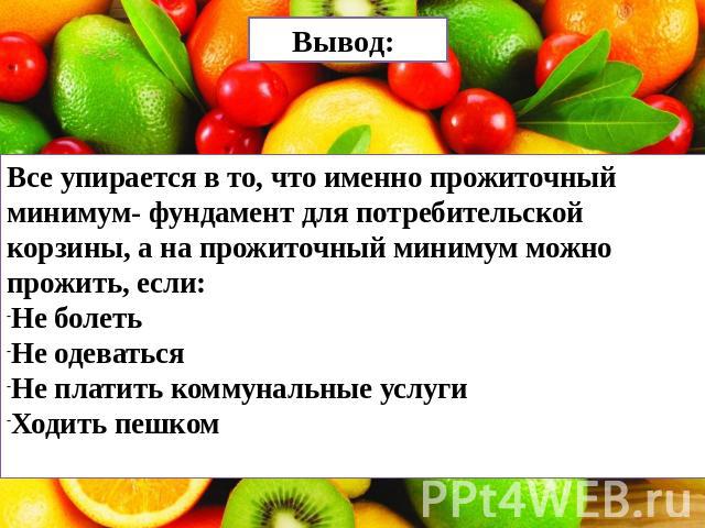 Вывод: Все упирается в то, что именно прожиточный минимум- фундамент для потребительской корзины, а на прожиточный минимум можно прожить, если:Не болетьНе одеватьсяНе платить коммунальные услугиХодить пешком