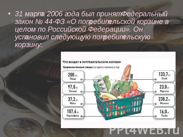 31 марта 2006 года был принят Федеральный закон № 44-ФЗ «О потребительской корзине в целом по Российской Федерации». Он установил следующую потребительскую корзину: