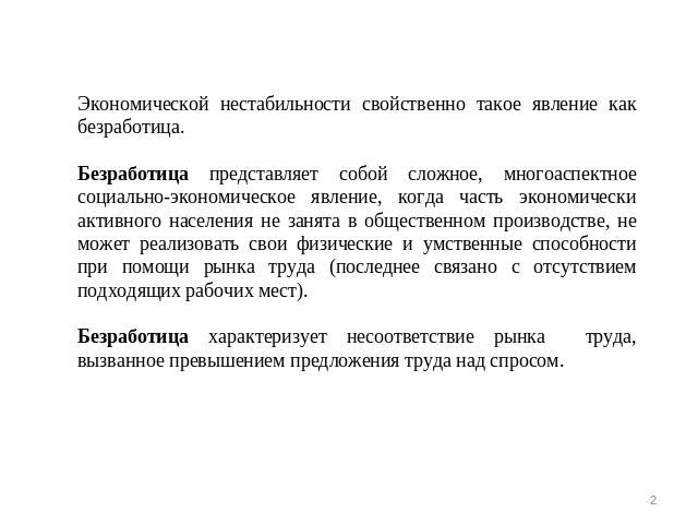 Экономической нестабильности свойственно такое явление как безработица. Безработица представляет собой сложное, многоаспектное социально-экономическое явление, когда часть экономически активного населения не занята в общественном производстве, не мо…