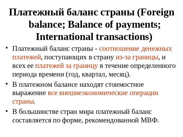 Платежный баланс страны (Foreign balance; Balance of payments; International transactions) Платежный баланс страны - соотношение денежных платежей, поступающих в страну из-за границы, и всех ее платежей за границу в течение определенного периода вре…