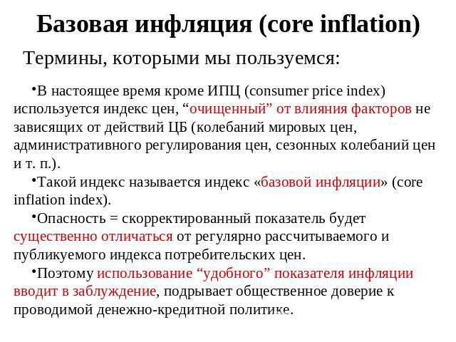 Базовая инфляция (core inflation) Термины, которыми мы пользуемся: В настоящее время кроме ИПЦ (consumer price index) используется индекс цен, “очищенный” от влияния факторов не зависящих от действий ЦБ (колебаний мировых цен, административного регу…