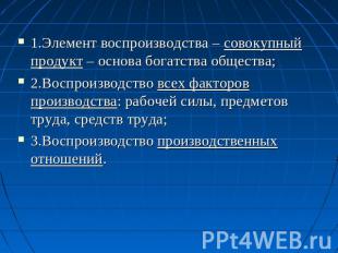 1.Элемент воспроизводства – совокупный продукт – основа богатства общества; 2.Во