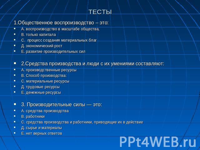 ТЕСТЫ 1.Общественное воспроизводство – это:А. воспроизводство в масштабе общества,В. только капиталаС. процесс создания материальных благД. экономический ростЕ. развитие производительных сил2.Средства производства и люди с их умениями составляют:А. …