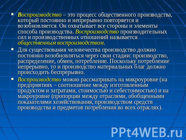 Воспроизводство – это процесс общественного производства, который постоянно и непрерывно повторяется и возобновляется. Он охватывает все стороны и элементы способа производства. Воспроизводство производительных сил и производственных отношений назыв…