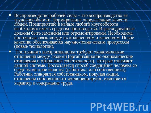 Воспроизводство рабочей силы – это воспроизводство ее трудоспособности, формирование определенных качеств людей. Предприятию в начале любого кругооборота необходимо иметь средства производства. Израсходованные должны быть заменены или отремонтирован…