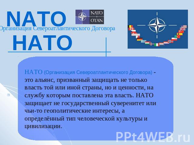 NATOНАТООрганизация Североатлантического ДоговораНАТО (Организация Североатлантического Договора) - это альянс, призванный защищать не только власть той или иной страны, но и ценности, на службу которым поставлена эта власть. НАТО защищает не госуда…