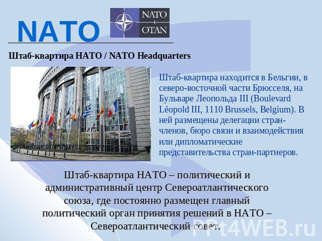 NATO Штаб-квартира НАТО / NATO Headquarters Штаб-квартира находится в Бельгии, в северо-восточной части Брюсселя, на Бульваре Леопольда III (Boulevard Léopold III, 1110 Brussels, Belgium). В ней размещены делегации стран-членов, бюро связи и взаимод…