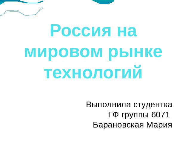Россия на мировом рынке технологий Выполнила студенткаГФ группы 6071 Барановская Мария